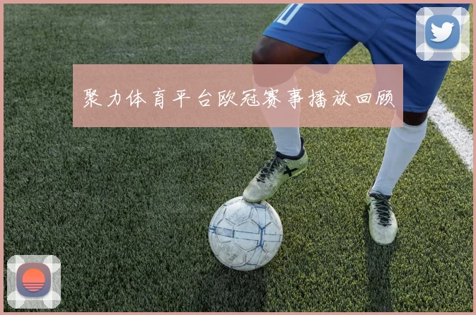聚力体育平台欧冠赛事播放回顾