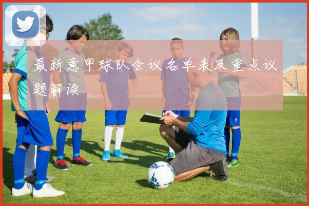 最新意甲球队会议名单表及重点议题解读