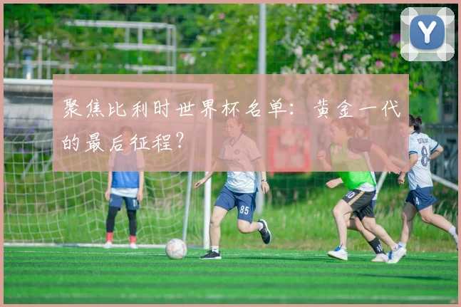 聚焦比利时世界杯名单：黄金一代的最后征程？