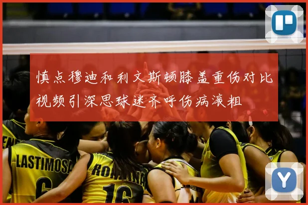慎点穆迪和利文斯顿膝盖重伤对比视频引深思球迷齐呼伤病滚粗